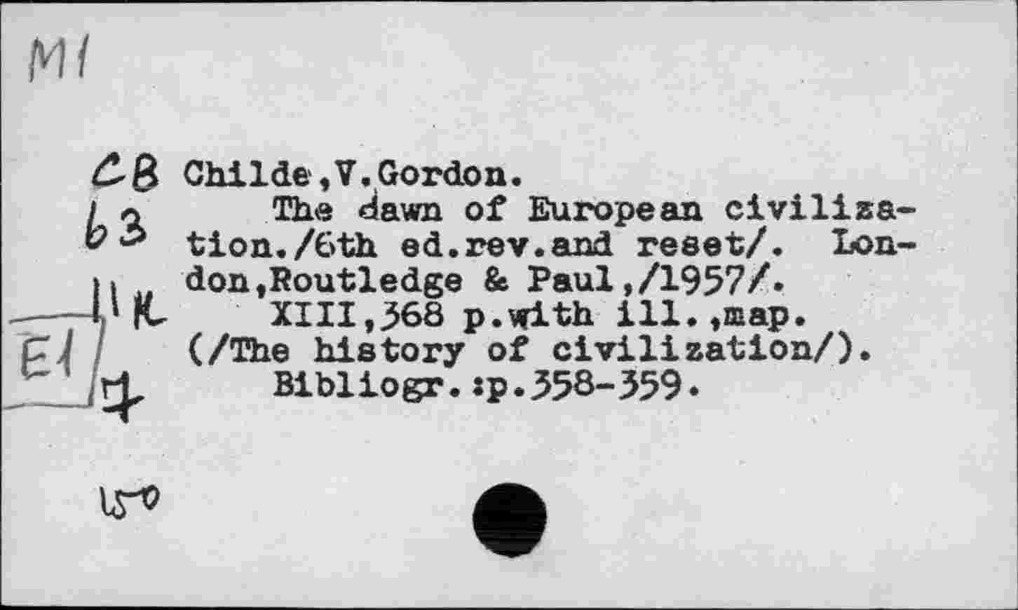 ﻿Ml
£8 И
Childe,V.Gordon.
The dawn of European civilisa tion./6th ed.rev.and reset/. Lon don»Routledge & Paul,/1957/»
XIII,368 p.with ill.,map. (/The history of civilization/).
Bibliogr.sp.358-359.